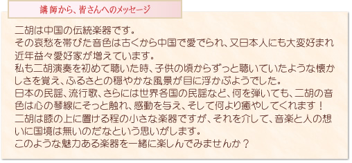 二胡は中国の伝統楽器です。その哀愁を帯びた音色は古くから中国で愛でられ、又日本人にも大変好まれ近年益々愛好家が増えています。私も二胡演奏を初めて聴いた時、子供の頃からずっと聴いていたような懐かしさを覚え、ふるさとの穏やかな風景が目に浮かぶようでした。日本の民謡、流行歌、さらには世界各国の民謡など、何を弾いても、二胡の音色は心の琴線にそっと触れ、感動を与え、そして何より癒やしてくれます!二胡は膝の上に置ける程の小さな楽器ですが、それを介して、音楽と人の想いに国境は無いのだなという思いがします。このような魅力ある楽器を一緒に楽しんでみませんか?